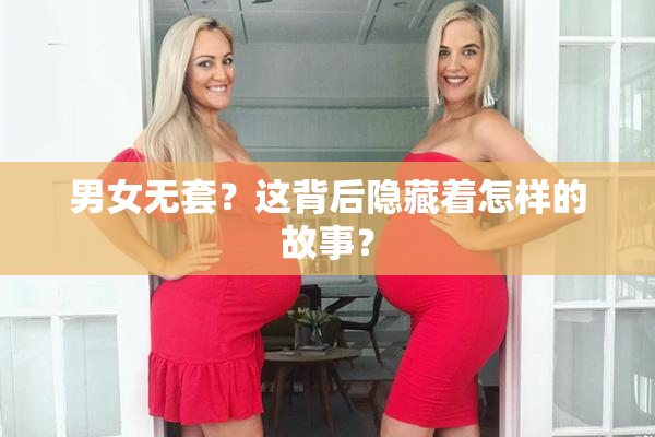 男女无套？这背后隐藏着怎样的故事？