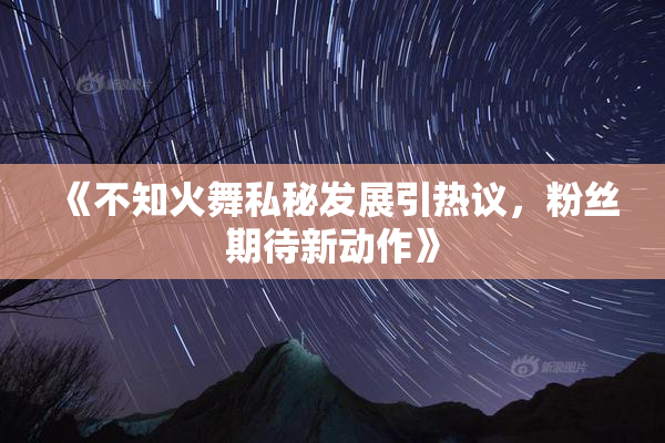 《不知火舞私秘发展引热议，粉丝期待新动作》