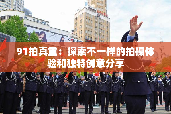 91拍真重：探索不一样的拍摄体验和独特创意分享