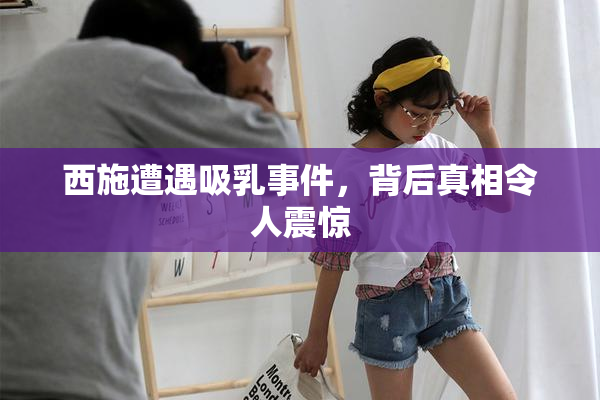 西施遭遇吸乳事件，背后真相令人震惊