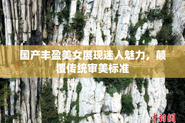 国产丰盈美女展现迷人魅力，颠覆传统审美标准