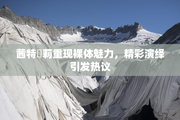 茜特菈莉重现裸体魅力，精彩演绎引发热议