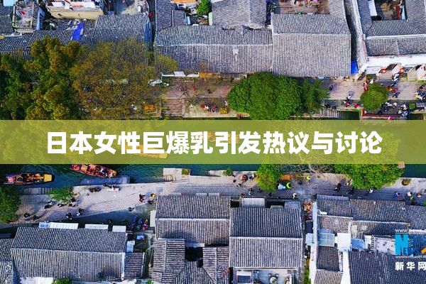 日本女性巨爆乳引发热议与讨论