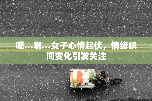 嗯…啊…女子心情起伏，情绪瞬间变化引发关注
