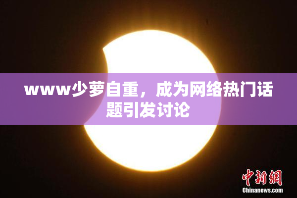 www少萝自重，成为网络热门话题引发讨论