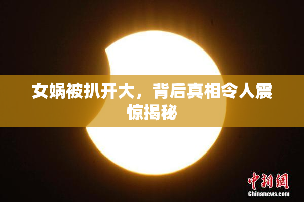 女娲被扒开大，背后真相令人震惊揭秘