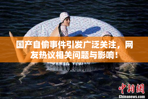 国产自偷事件引发广泛关注，网友热议相关问题与影响！