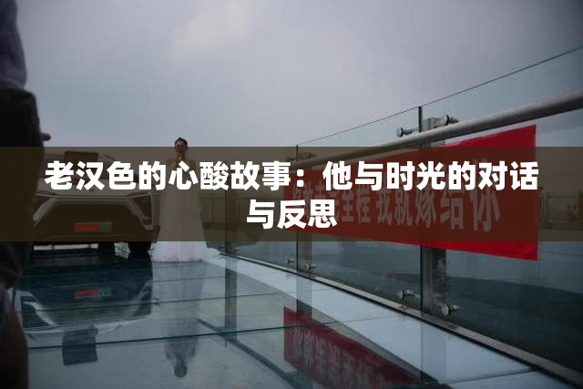 老汉色的心酸故事：他与时光的对话与反思