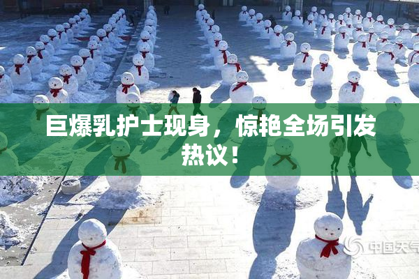 巨爆乳护士现身，惊艳全场引发热议！