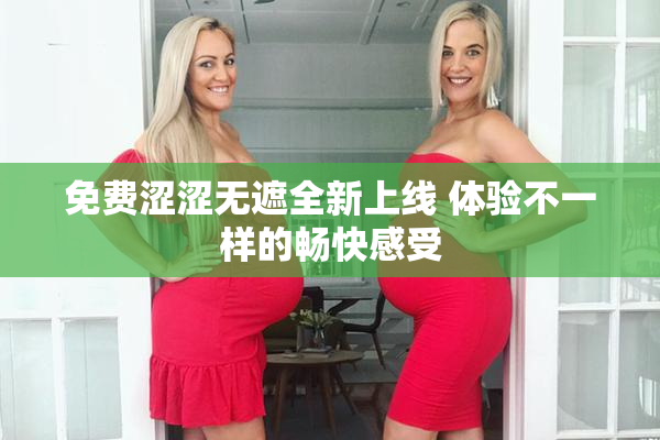 免费涩涩无遮全新上线 体验不一样的畅快感受
