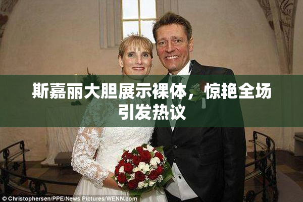 斯嘉丽大胆展示裸体，惊艳全场引发热议