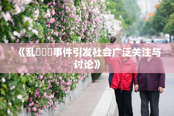 《乱婬妺妺事件引发社会广泛关注与讨论》