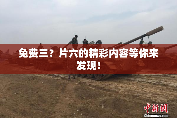 免费三？片六的精彩内容等你来发现！