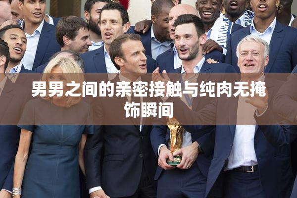 男男之间的亲密接触与纯肉无掩饰瞬间