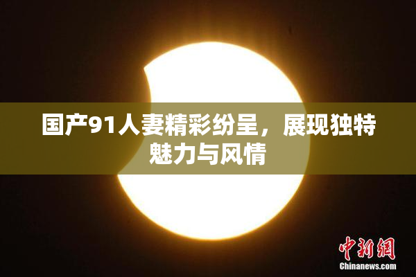 国产91人妻精彩纷呈，展现独特魅力与风情