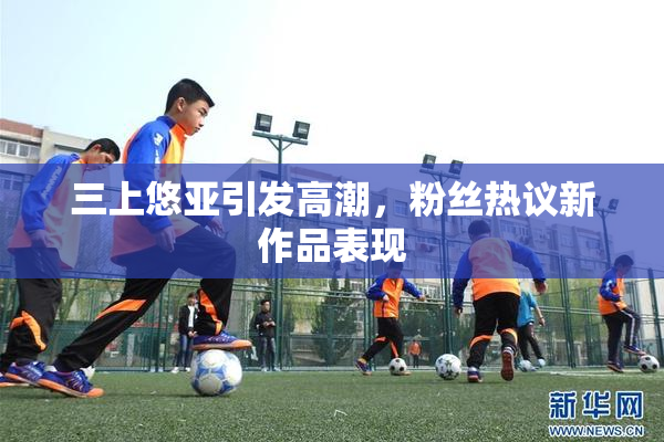 三上悠亚引发高潮，粉丝热议新作品表现