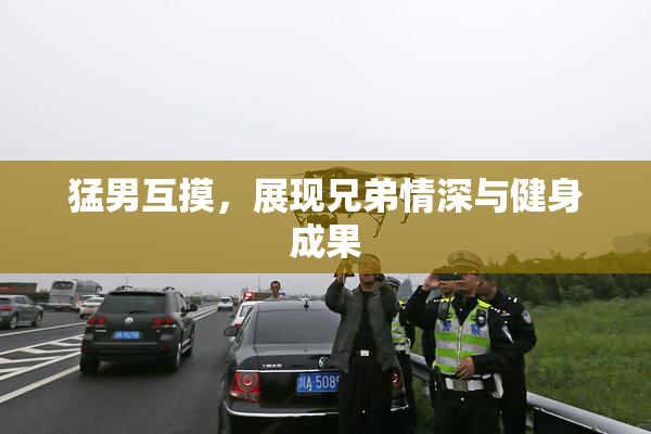 猛男互摸，展现兄弟情深与健身成果