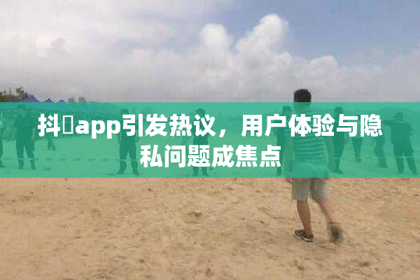 抖抈app引发热议，用户体验与隐私问题成焦点