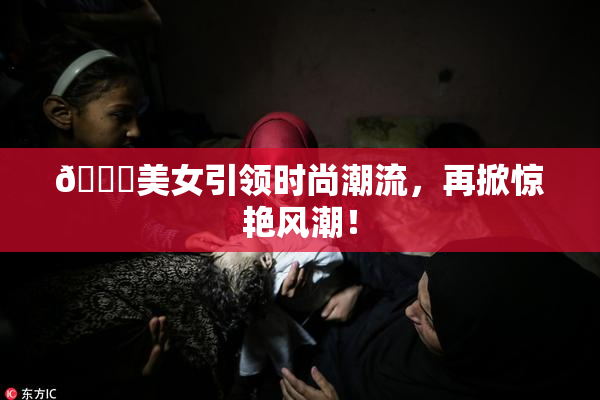 🔞美女引领时尚潮流，再掀惊艳风潮！