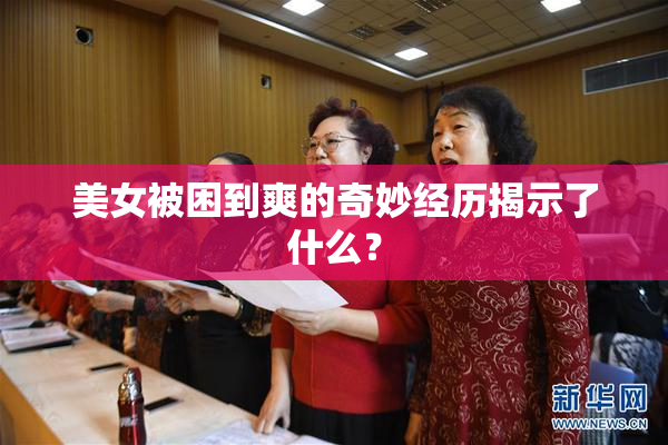 美女被困到爽的奇妙经历揭示了什么？