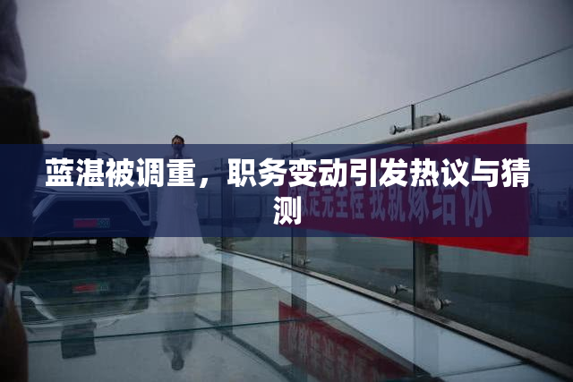 蓝湛被调重，职务变动引发热议与猜测