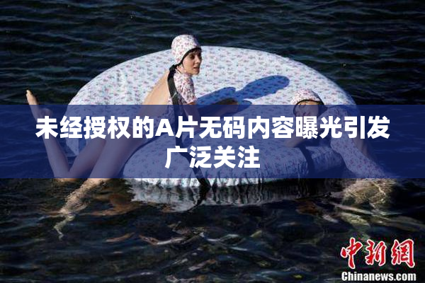 未经授权的A片无码内容曝光引发广泛关注