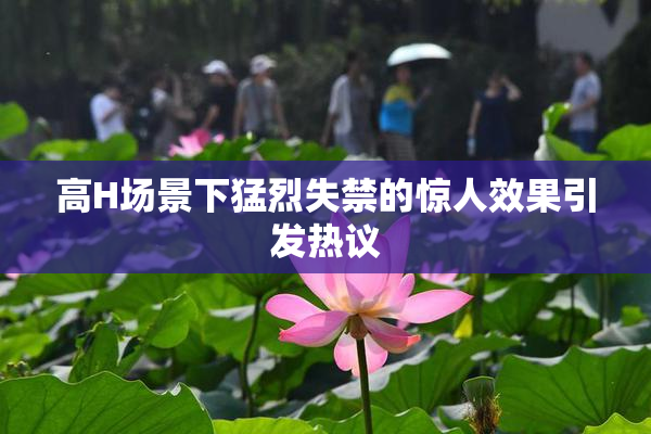 高H场景下猛烈失禁的惊人效果引发热议