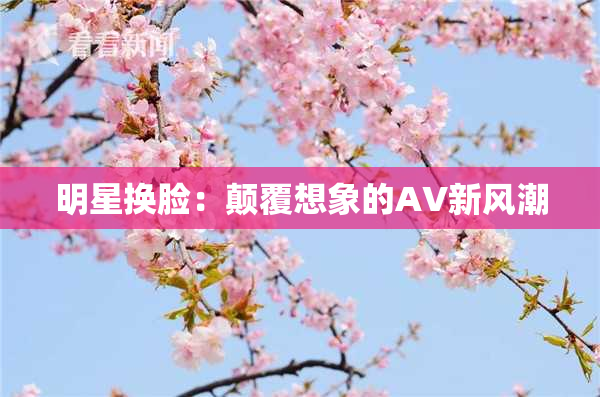 明星换脸：颠覆想象的AV新风潮