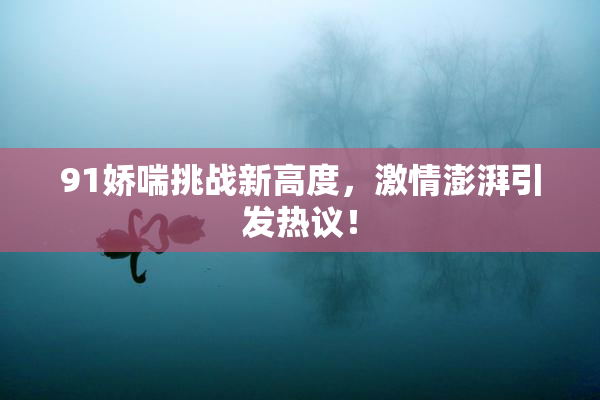 91娇喘挑战新高度，激情澎湃引发热议！