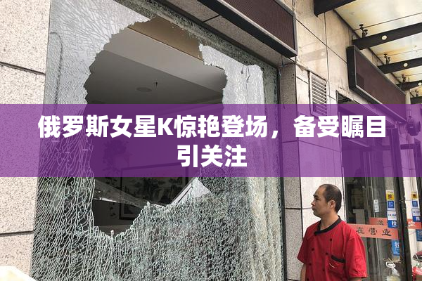 俄罗斯女星K惊艳登场，备受瞩目引关注