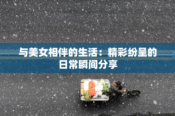 与美女相伴的生活：精彩纷呈的日常瞬间分享