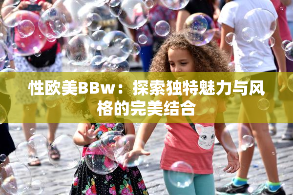 性欧美BBw：探索独特魅力与风格的完美结合