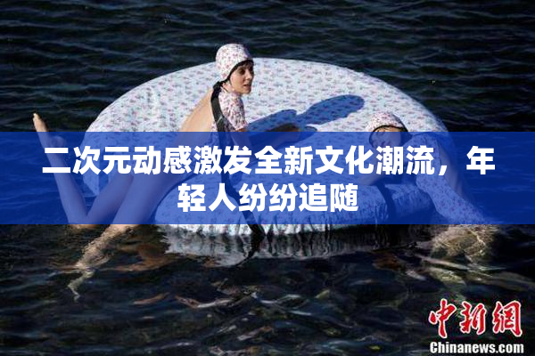 二次元动感激发全新文化潮流，年轻人纷纷追随
