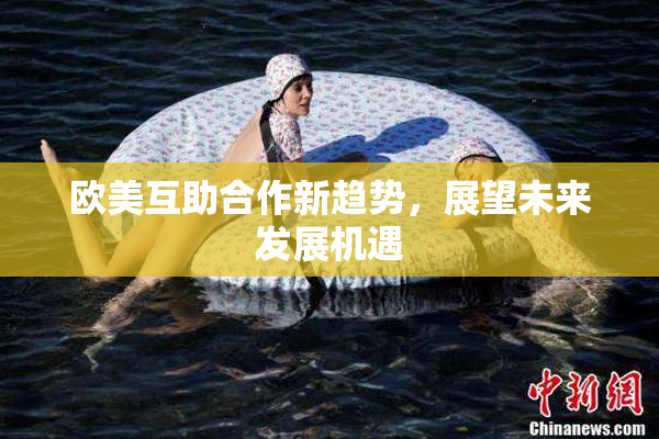 欧美互助合作新趋势，展望未来发展机遇