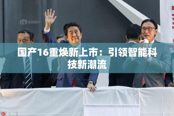 国产16重焕新上市：引领智能科技新潮流