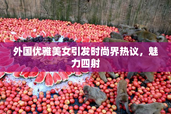 外国优雅美女引发时尚界热议，魅力四射