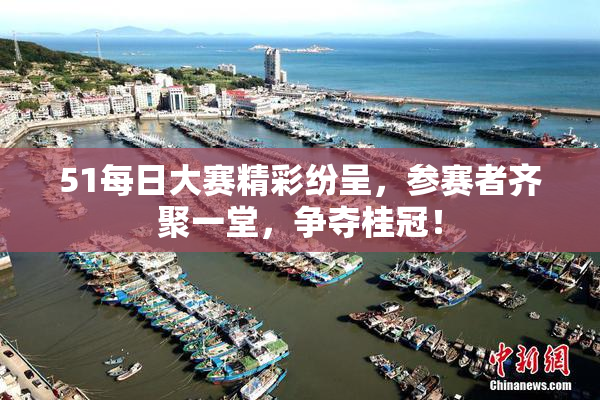 51每日大赛精彩纷呈，参赛者齐聚一堂，争夺桂冠！