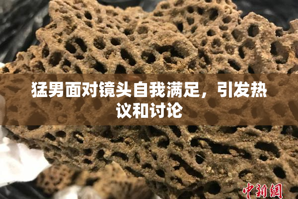 猛男面对镜头自我满足，引发热议和讨论