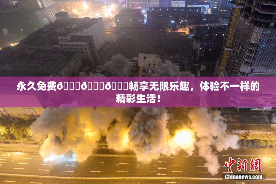 永久免费🔞🔞🔞畅享无限乐趣，体验不一样的精彩生活！