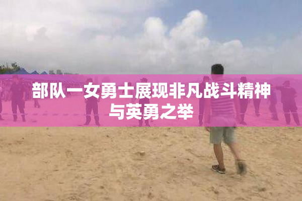 部队一女勇士展现非凡战斗精神与英勇之举