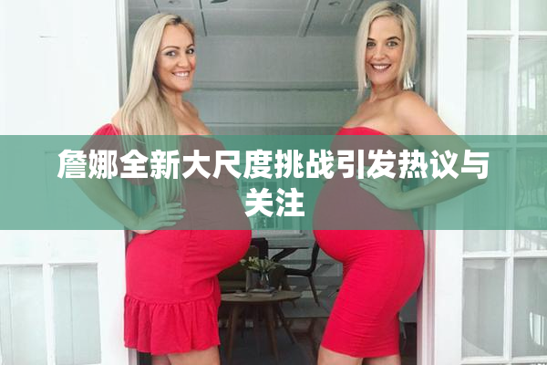 詹娜全新大尺度挑战引发热议与关注