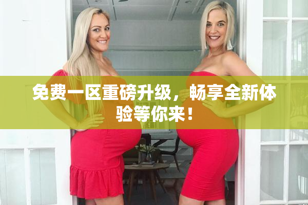 免费一区重磅升级，畅享全新体验等你来！