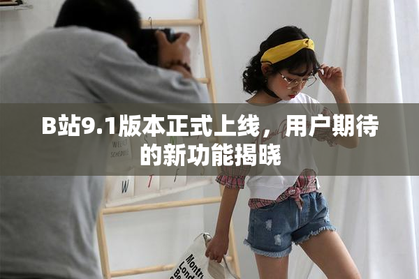 B站9.1版本正式上线，用户期待的新功能揭晓