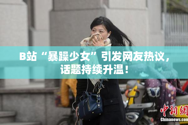 B站“暴躁少女”引发网友热议，话题持续升温！