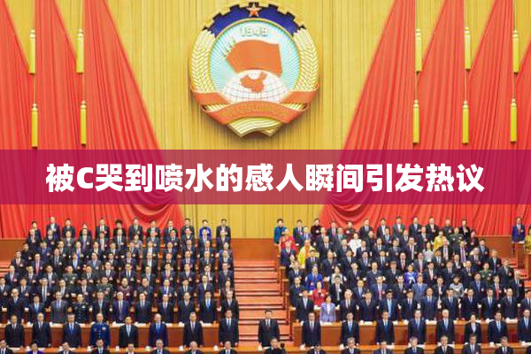 被C哭到喷水的感人瞬间引发热议