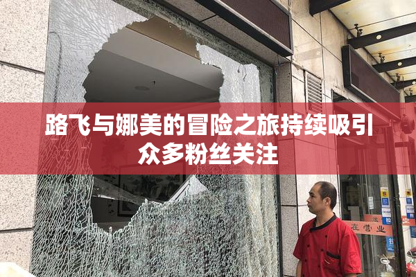 路飞与娜美的冒险之旅持续吸引众多粉丝关注
