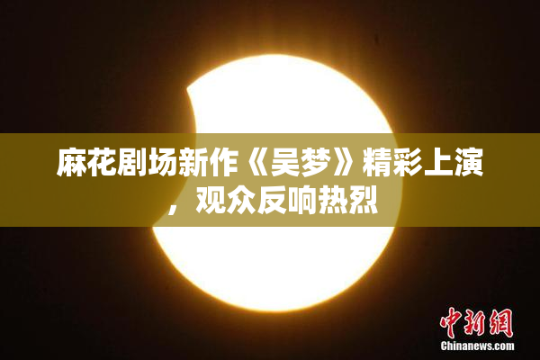 麻花剧场新作《吴梦》精彩上演，观众反响热烈