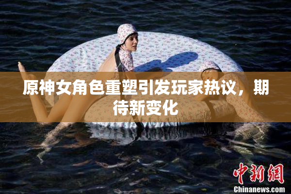 原神女角色重塑引发玩家热议，期待新变化