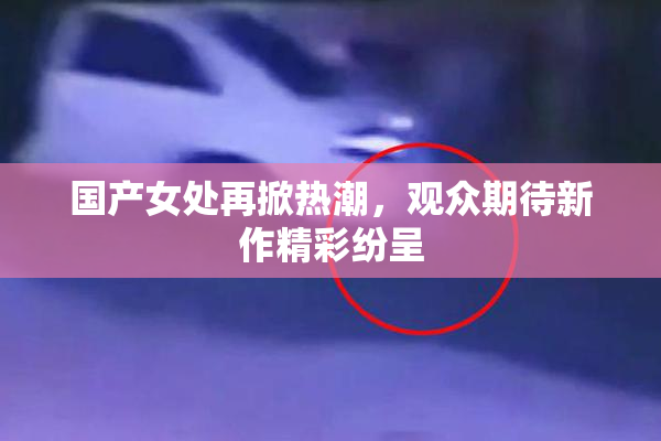 国产女处再掀热潮，观众期待新作精彩纷呈