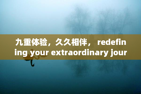 九重体验，久久相伴， redefining your extraordinary journey!
